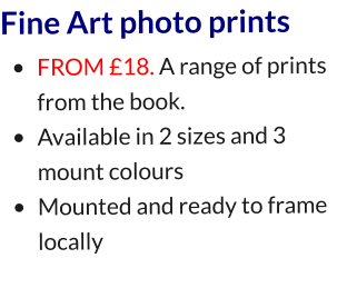 Fine Art photo prints •	FROM £18. A range of prints from the book. •	Available in 2 sizes and 3 mount colours •	Mounted and ready to frame locally