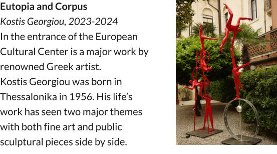 Eutopia and Corpus Kostis Georgiou, 2023-2024 In the entrance of the European Cultural Center is a major work by renowned Greek artist. Kostis Georgiou was born in Thessalonika in 1956. His life’s work has seen two major themes with both fine art and public sculptural pieces side by side.