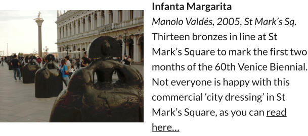 Infanta Margarita Manolo Valdés, 2005, St Mark’s Sq. Thirteen bronzes in line at St Mark’s Square to mark the first two months of the 60th Venice Biennial. Not everyone is happy with this commercial ‘city dressing’ in St Mark’s Square, as you can read here…