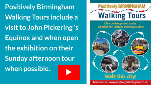 Positively Birmingham Walking Tours include a visit to John Pickering ‘s Equinox and when open the exhibition on their Sunday afternoon tour when possible.